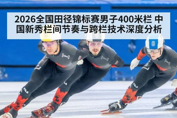 2026全国田径锦标赛男子400米栏 中国新秀栏间节奏与跨栏技术深度分析